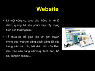 Website
 Là một công cụ cung cấp thông tin về tổ
chức, quảng bá sản phẩm hay xây dựng
hình ảnh thương hiệu.
 Tổ chức có thể giao tiếp với giới truyền
thông qua website bằng cách đăng tải các
thông cáo báo chí, bài diễn văn của lãnh
đạo, báo cáo hàng năm/quý, hình ảnh, hồ
sơ, trang tin số liệu,...
 