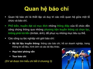 Quan hệ báo chí
 Quan hệ báo chí là thiết lập và duy trì các mối quan hệ giữa một tổ
chức và báo chí.
 Phổ biến, truyền đạt có mục đích những thông điệp của tổ chức đến
công chúng thông qua những phương tiện truyền thông có chọn lọc,
không phải trả tiền (tin/bài, ảnh), để phục vụ những mục tiêu cụ thể.
 Các công cụ tác nghiệp với giới báo chí:
 Bộ tài liệu truyền thông: thông cáo báo chí, hồ sơ doanh nghiệp, trang
thông tin số liệu, hình ảnh và các tài liệu khác.
 Họp báo/ phỏng vấn
 Tour báo chí
(SV sẽ được tìm hiểu chi tiết ở chương 3)
 