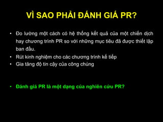 VÌ SAO PHẢI ĐÁNH GIÁ PR?
• Đo lường một cách có hệ thống kết quả của một chiến dịch
hay chương trình PR so với những mục tiêu đã được thiết lập
ban đầu.
• Rút kinh nghiệm cho các chương trình kế tiếp
• Gia tăng độ tin cậy của công chúng
• Đánh giá PR là một dạng của nghiên cứu PR?
 