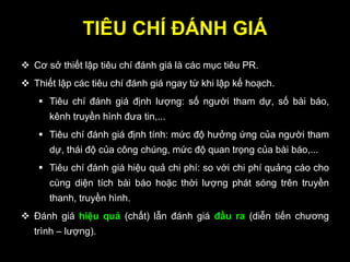 TIÊU CHÍ ĐÁNH GIÁ
 Cơ sở thiết lập tiêu chí đánh giá là các mục tiêu PR.
 Thiết lập các tiêu chí đánh giá ngay từ khi lập kế hoạch.
 Tiêu chí đánh giá định lượng: số người tham dự, số bài báo,
kênh truyền hình đưa tin,...
 Tiêu chí đánh giá định tính: mức độ hưởng ứng của người tham
dự, thái độ của công chúng, mức độ quan trọng của bài báo,...
 Tiêu chí đánh giá hiệu quả chi phí: so với chi phí quảng cáo cho
cùng diện tích bài báo hoặc thời lượng phát sóng trên truyền
thanh, truyền hình.
 Đánh giá hiệu quả (chất) lẫn đánh giá đầu ra (diễn tiến chương
trình – lượng).
 