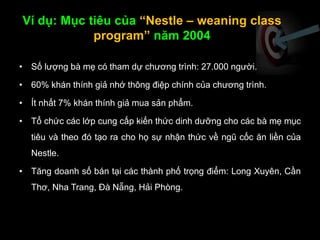 Ví dụ: Mục tiêu của “Nestle – weaning class
program” năm 2004
• Số lượng bà mẹ có tham dự chương trình: 27.000 người.
• 60% khán thính giả nhớ thông điệp chính của chương trình.
• Ít nhất 7% khán thính giả mua sản phẩm.
• Tổ chức các lớp cung cấp kiến thức dinh dưỡng cho các bà mẹ mục
tiêu và theo đó tạo ra cho họ sự nhận thức về ngũ cốc ăn liền của
Nestle.
• Tăng doanh số bán tại các thành phố trọng điểm: Long Xuyên, Cần
Thơ, Nha Trang, Đà Nẵng, Hải Phòng.
 