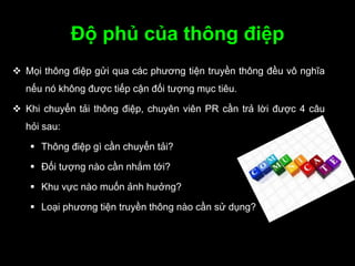 Độ phủ của thông điệp
 Mọi thông điệp gửi qua các phương tiện truyền thông đều vô nghĩa
nếu nó không được tiếp cận đối tượng mục tiêu.
 Khi chuyển tải thông điệp, chuyên viên PR cần trả lời được 4 câu
hỏi sau:
 Thông điệp gì cần chuyển tải?
 Đối tượng nào cần nhắm tới?
 Khu vực nào muốn ảnh hưởng?
 Loại phương tiện truyền thông nào cần sử dụng?
 