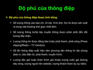 Độ phủ của thông điệp
 Độ phủ của thông điệp đƣợc tính bằng:
 Số lượng thông cáo báo chí, tin bài, hình ảnh, thư từ được sản xuất
ra trong một khoảng thời gian nhất định.
 Số lượng thông tin/tài liệu truyền thông được phân phối đến đối
tượng tiếp nhận.
 Lượng thông tin được đăng báo hoặc phát thanh, phát sóng (Press
clipping/Radio – TV mention).
 Số lần thông điệp xuất hiện trên phương tiện thông tin đại chúng
(báo in, báo điện tử, phát thanh, truyền hình)
 Lượng độc giả hoặc khán thính giả (hoặc lượng cuộc gọi đường
dây nóng, lượng người lên website, lượng khách tham dự sự kiện).
 