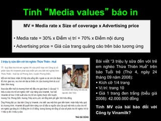 Tính “Media values” báo in
MV = Media rate x Size of coverage x Advertising price
• Media rate = 30% x Điểm vị trí + 70% x Điểm nội dung
• Advertising price = Giá của trang quảng cáo trên báo tương ứng
Bài viết “3 triệu ly sữa đến với trẻ
em nghèo Thừa Thiên Huế” trên
báo Tuổi trẻ (Thứ 4, ngày 24
tháng 09 năm 2008):
 Kích cỡ 1/4 trang
 Vị trí: trang 10
 Giá 1 trang đen trắng (biểu giá
2008): 42.000.000 đồng
Tính MV của bài báo đối với
Công ty Vinamilk?
 