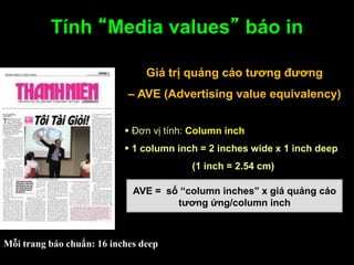 Tính “Media values” báo in
Giá trị quảng cáo tƣơng đƣơng
– AVE (Advertising value equivalency)
 Đơn vị tính: Column inch
 1 column inch = 2 inches wide x 1 inch deep
(1 inch = 2.54 cm)
AVE = số “column inches” x giá quảng cáo
tƣơng ứng/column inch
Mỗi trang báo chuẩn: 16 inches deep
 