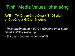 Tính “Media Values” phát sóng
AVE = Tỷ lệ truyền thông x Thời gian
phát sóng x Giá phát sóng
• Tỷ lệ truyền thông = 50% x (Chương trình & thời
điểm) + 50% x Nội dung
• Giá phát sóng tính = đơn vị phút
 