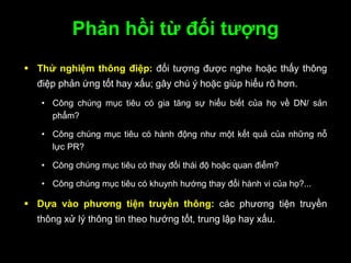 Phản hồi từ đối tƣợng
 Thử nghiệm thông điệp: đối tượng được nghe hoặc thấy thông
điệp phản ứng tốt hay xấu; gây chú ý hoặc giúp hiểu rõ hơn.
• Công chúng mục tiêu có gia tăng sự hiểu biết của họ về DN/ sản
phẩm?
• Công chúng mục tiêu có hành động như một kết quả của những nỗ
lực PR?
• Công chúng mục tiêu có thay đổi thái độ hoặc quan điểm?
• Công chúng mục tiêu có khuynh hướng thay đổi hành vi của họ?...
 Dựa vào phƣơng tiện truyền thông: các phương tiện truyền
thông xử lý thông tin theo hướng tốt, trung lập hay xấu.
 