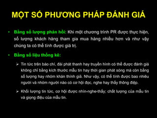 MỘT SỐ PHƢƠNG PHÁP ĐÁNH GIÁ
• Bằng số lƣợng phản hồi: Khi một chương trình PR được thực hiện,
số lượng khách hàng tham gia mua hàng nhiều hơn và như vậy
chúng ta có thể tính được giá trị.
• Bằng số liệu thống kê:
 Tin tức trên báo chí, đài phát thanh hay truyền hình có thể được đánh giá
không chỉ bằng kích thước mẫu tin hay thời gian phát sóng mà còn bằng
số lượng hay nhóm khán thính giả. Như vậy, có thể tính được bao nhiêu
người và nhóm người nào có cơ hội đọc, nghe hay thấy thông điệp.
 Khối lượng tin tức, cơ hội được nhìn-nghe-thấy; chất lượng của mẫu tin
và giọng điệu của mẫu tin.
 