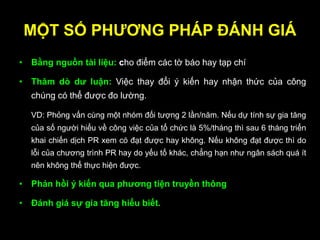 MỘT SỐ PHƢƠNG PHÁP ĐÁNH GIÁ
• Bằng nguồn tài liệu: cho điểm các tờ báo hay tạp chí
• Thăm dò dƣ luận: Việc thay đổi ý kiến hay nhận thức của công
chúng có thể được đo lường.
VD: Phỏng vấn cùng một nhóm đối tượng 2 lần/năm. Nếu dự tính sự gia tăng
của số người hiểu về công việc của tổ chức là 5%/tháng thì sau 6 tháng triển
khai chiến dịch PR xem có đạt được hay không. Nếu không đạt được thì do
lỗi của chương trình PR hay do yếu tố khác, chẳng hạn như ngân sách quá ít
nên không thể thực hiện được.
• Phản hồi ý kiến qua phƣơng tiện truyền thông
• Đánh giá sự gia tăng hiểu biết.
 