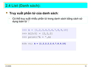 01/2009 10
2.4 List (Danh sách):
 Truy xuất phần tử của danh sách:
>>> A = [1,2,3,4,5,6,7,8,9,10]
>>> A[2:5] = [2,2,2]
>>> print(‘A = ’,A)
• Có thể truy xuất nhiều phần tử trong danh sách bằng cách sử
dụng toán tử ‘:’
Hiển thị: A = [1,2,2,2,2,6,7,8,9,10]
 