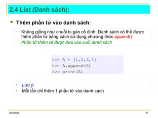 01/2009 11
2.4 List (Danh sách):
 Thêm phần tử vào danh sách:
>>> A = [1,2,3,4]
>>> A.append(5)
>>> print(A)
• Không giống như chuỗi bị gán cố định. Danh sách có thể được
thêm phần tử bằng cách sử dụng phương thức append()
• Phần tử thêm sẽ được đưa vào cuối danh sách
• Lưu ý:
• Mỗi lần chỉ thêm 1 phần tử vào danh sách
 