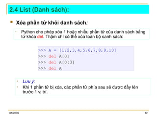 01/2009 12
2.4 List (Danh sách):
 Xóa phần tử khỏi danh sách:
• Python cho phép xóa 1 hoặc nhiều phần tử của danh sách bằng
từ khóa del. Thậm chí có thể xóa toàn bộ sanh sách:
>>> A = [1,2,3,4,5,6,7,8,9,10]
>>> del A[0]
>>> del A[0:3]
>>> del A
• Lưu ý:
• Khi 1 phần tử bị xóa, các phần tử phía sau sẽ được đẩy lên
trước 1 vị trí.
 