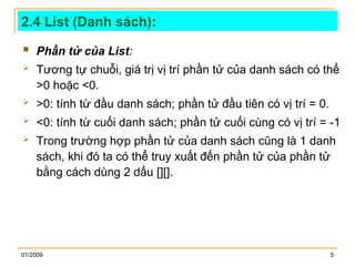 01/2009 5
2.4 List (Danh sách):
 Phần tử của List:
 Tương tự chuỗi, giá trị vị trí phần tử của danh sách có thể
>0 hoặc <0.
 >0: tính từ đầu danh sách; phần tử đầu tiên có vị trí = 0.
 <0: tính từ cuối danh sách; phần tử cuối cùng có vị trí = -1
 Trong trường hợp phần tử của danh sách cũng là 1 danh
sách, khi đó ta có thể truy xuất đến phần tử của phần tử
bằng cách dùng 2 dấu [][].
 