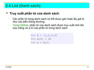 01/2009 6
2.4 List (Danh sách):
 Truy xuất phần tử của danh sách:
>>> A = [1,2,3,4]
>>> A[0] = 20
>>> x = A[1]
• Các phần tử trong danh sách có thể được gán hoặc lấy giá trị
như các biến thông thường.
• Trong Python, phần tử của danh sách được truy xuất nhờ tên
của mảng và vị trí của phần tử trong danh sách
 