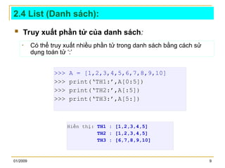 01/2009 9
2.4 List (Danh sách):
 Truy xuất phần tử của danh sách:
>>> A = [1,2,3,4,5,6,7,8,9,10]
>>> print(‘TH1:’,A[0:5])
>>> print(‘TH2:’,A[:5])
>>> print(‘TH3:’,A[5:])
• Có thể truy xuất nhiều phần tử trong danh sách bằng cách sử
dụng toán tử ‘:’
Hiển thị: TH1 : [1,2,3,4,5]
TH2 : [1,2,3,4,5]
TH3 : [6,7,8,9,10]
 