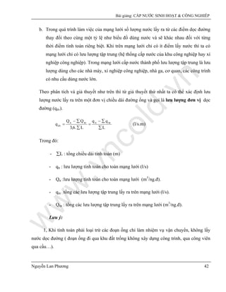 w
w
w
.vncold.vn
Bài giảng: CẤP NƯỚC SINH HOẠT & CÔNG NGHIÊP
Nguyễn Lan Phương 42
b. Trong quá trình làm việc của mạng lưới số lượng nước lấy ra từ các điểm dọc đường
thay đổi theo cùng một tỷ lệ như biểu đồ dùng nước và sẽ khác nhau đối với từng
thời điểm tính toán riêng biệt. Khi trên mạng lưới chỉ có ít điểm lấy nước thì ta có
mạng lưới chỉ có lưu lượng tập trung (hệ thống cấp nước của khu công nghiệp hay xí
nghiệp công nghiệp). Trong mạng lưới cấp nước thành phố lưu lượng tập trung là lưu
lượng dùng cho các nhà máy, xí nghiệp công nghiệp, nhà ga, cơ quan, các công trình
có nhu cầu dùng nước lớn.
Theo phân tích và giả thuyết như trên thì từ giả thuyết thứ nhất ta có thể xác định lưu
lượng nước lấy ra trên một đơn vị chiều dài đường ống và gọi là lưu lượng đơn vị dọc
đường (qdv).
L
qq
L.6,3
QQ
q ttrttttrtt
âv
∑
∑−
=
∑
∑−
= (l/s.m)
Trong đó:
- ∑L : tổng chiều dài tính toán (m)
- qtt : lưu lượng tính toán cho toàn mạng lưới (l/s)
- Qtt :lưu lượng tính toán cho toàn mạng lưới (m3
/ng.đ).
- qttr : tổng các lưu lượng tập trung lấy ra trên mạng lưới (l/s).
- Qttr : tổng các lưu lượng tập trung lấy ra trên mạng lưới (m3
/ng.đ).
Lưu ý:
1, Khi tính toán phải loại trừ các đoạn ống chỉ làm nhiệm vụ vận chuyển, không lấy
nước dọc đường ( đoạn ống đi qua khu đất trống không xây dựng công trình, qua công viên
qua cầu…).
 