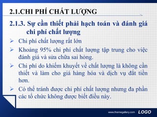 LOGO
2.1.3. Sự cần thiết phải hạch toán và đánh giá
chi phí chất lượng
 Chi phí chất lượng rất lớn
 Khoảng 95% chi phí chất lượng tập trung cho việc
đánh giá và sửa chữa sai hỏng.
 Chi phí do khiếm khuyết về chất lượng là không cần
thiết và làm cho giá hàng hóa và dịch vụ đắt tiền
hơn.
 Có thể tránh được chi phí chất lượng nhưng đa phần
các tổ chức không được biết điều này.
www.themegallery.com
2.1.CHI PHÍ CHẤT LƯỢNG
 