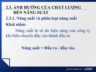 LOGO
2.3. ẢNH HƯỞNG CỦA CHẤT LƯỢNG
ĐẾN NĂNG SUẤT
2.3.1. Năng suất và phân loại năng suất
Khái niệm:
Năng suất là số đo hiệu năng của công ty
khi biến chuyển đầu vào thành đầu ra.
Năng suất = Đầu ra / đầu vào
www.themegallery.com
 