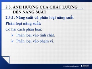 LOGO
2.3. ẢNH HƯỞNG CỦA CHẤT LƯỢNG
ĐẾN NĂNG SUẤT
2.3.1. Năng suất và phân loại năng suất
Phân loại năng suất:
Có hai cách phân loại:
 Phân loại vào tính chất.
 Phân loại vào phạm vi.
www.themegallery.com
 