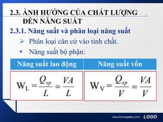 LOGO
2.3. ẢNH HƯỞNG CỦA CHẤT LƯỢNG
ĐẾN NĂNG SUẤT
2.3.1. Năng suất và phân loại năng suất
 Phân loại căn cứ vào tính chất.
 Năng suất bộ phận:
www.themegallery.com
Năng suất lao động Năng suất vốn
 