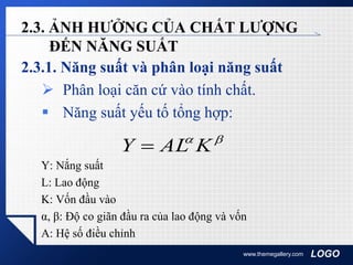 LOGO
2.3. ẢNH HƯỞNG CỦA CHẤT LƯỢNG
ĐẾN NĂNG SUẤT
2.3.1. Năng suất và phân loại năng suất
 Phân loại căn cứ vào tính chất.
 Năng suất yếu tố tổng hợp:
Y: Nắng suất
L: Lao động
K: Vốn đầu vào
α, β: Độ co giãn đầu ra của lao động và vốn
A: Hệ số điều chỉnh
www.themegallery.com

KALY 
 
