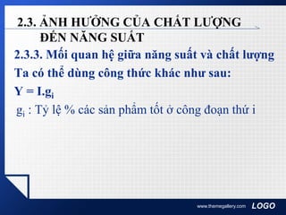 LOGO
2.3. ẢNH HƯỞNG CỦA CHẤT LƯỢNG
ĐẾN NĂNG SUẤT
2.3.3. Mối quan hệ giữa năng suất và chất lượng
Ta có thể dùng công thức khác như sau:
Y = I.gi
gi : Tỷ lệ % các sản phẩm tốt ở công đoạn thứ i
www.themegallery.com
 
