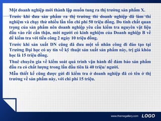 LOGO
Một doanh nghiệp mới thành lập muốn tung ra thị trường sản phẩm X.
Trước khi đưa sản phẩm ra thị trường thì doanh nghiệp đã làm thí
nghiệm và chạy thử nhiều lần tốn chi phí 50 triệu đồng. Do tính chất quan
trọng của sản phẩm nên doanh nghiệp yêu cầu kiểm tra nguyên vật liệu
đầu vào rất cẩn thận, mời người có kinh nghiệm của Doanh nghiệp B về
để kiểm tra với tiền công 2 ngày 10 triệu đồng.
Trước khi sản xuất DN cũng đã đưa một số nhân công đi đào tạo tại
Trường Đại học có uy tín về kỹ thuật sản xuất sản phẩm này, trị giá khóa
học là 15 triệu đồng.
Thuê chuyên gia về kiểm soát quá trình vận hành để đảm bảo sản phẩm
đầu ra có chất lượng trong lần đầu tiên là 40 triệu/ người.
Mẫu thiết kế cũng được gửi đi kiểm tra ở doanh nghiệp đã có tên ở thị
trường về sản phẩm này, với chi phí 15 triệu.
www.themegallery.com
 