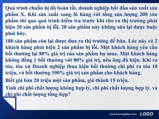 LOGO
Quá trình chuẩn bị đã hoàn tất, doanh nghiệp bắt đầu sản xuất sản
phẩm X. Khi sản xuất xong lô hàng với tổng sản lượng 200 sản
phẩm thì qua quá trình kiểm tra trước khi cho ra thị trường phát
hiện 20 sản phẩm bị lỗi, 20 sản phẩm này không sửa lại được buộc
phải hủy.
180 sản phẩm còn lại được đưa ra thị trường để bán. Lúc này có 2
khách hàng phát hiện 2 sản phẩm bị lỗi. Một khách hàng yêu cầu
bồi thường lại 80% giá trị của sản phẩm họ mua. Một khách hàng
không đồng ý bồi thường với 80% giá trị, nên ông đã kiện. Khi ra
tòa, tòa xử Doanh nghiệp thua kiện bồi thường chi phí ra tòa 10
triệu, và bồi thường 100% giá trị sản phẩm cho khách hàng.
Biết giá bán 20 triệu một sản phẩm, giá thành 15 triệu.
Tính chi phí chất lượng không hợp lý, chi phí chất lượng hợp lý, và
chi phí chất lượng tổng hợp?
www.themegallery.com
 