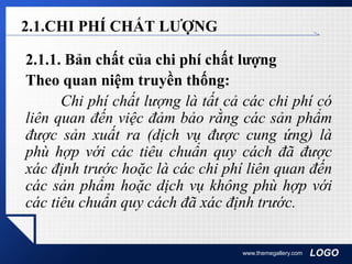 LOGOwww.themegallery.com
2.1.CHI PHÍ CHẤT LƯỢNG
2.1.1. Bản chất của chi phí chất lượng
Theo quan niệm truyền thống:
Chi phí chất lượng là tất cả các chi phí có
liên quan đến việc đảm bảo rằng các sản phẩm
được sản xuất ra (dịch vụ được cung ứng) là
phù hợp với các tiêu chuẩn quy cách đã được
xác định trước hoặc là các chi phí liên quan đến
các sản phẩm hoặc dịch vụ không phù hợp với
các tiêu chuẩn quy cách đã xác định trước.
 
