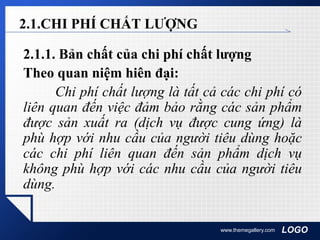 LOGOwww.themegallery.com
2.1.CHI PHÍ CHẤT LƯỢNG
2.1.1. Bản chất của chi phí chất lượng
Theo quan niệm hiên đại:
Chi phí chất lượng là tất cả các chi phí có
liên quan đến việc đảm bảo rằng các sản phẩm
được sản xuất ra (dịch vụ được cung ứng) là
phù hợp với nhu cầu của người tiêu dùng hoặc
các chi phí liên quan đến sản phẩm dịch vụ
không phù hợp với các nhu cầu của người tiêu
dùng.
 