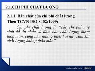 LOGOwww.themegallery.com
2.1.CHI PHÍ CHẤT LƯỢNG
2.1.1. Bản chất của chi phí chất lượng
Theo TCVN ISO 8402:1999:
Chi phí chất lượng là “các chi phí nảy
sinh để tin chắc và đảm bảo chất lượng được
thỏa mãn, cũng như những thiệt hại nảy sinh khi
chất lượng không thỏa mãn”
 
