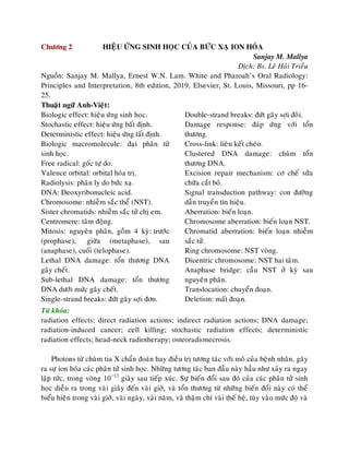 Chöông 2 HIEÄU ÖÙNG SINH HOÏC CUÛA BÖÙC XAÏ ION HOÙA
Sanjay M. Mallya
Dòch: Bs. Leâ Haûi Trieàu
Nguoàn: Sanjay M. Mallya, Ernest W.N. Lam. White and Pharoah’s Oral Radiology:
Principles and Interpretation, 8th edition, 2019, Elsevier, St. Louis, Missouri, pp 16-
25.
Thuaät ngöõ Anh-Vieät:
Biologic effect: hieäu öùng sinh hoïc.
Stochastic effect: hieäu öùng baát ñònh.
Deterministic effect: hieäu öùng taát ñònh.
Biologic macromolecule: ñaïi phaân töû
sinh hoïc.
Free radical: goác töï do.
Valence orbital: orbital hoùa trò.
Radiolysis: phaân ly do böùc xaï.
DNA: Deoxyribonucleic acid.
Chromosome: nhieãm saéc theå (NST).
Sister chromatids: nhieãm saéc töû chò em.
Centromere: taâm ñoäng.
Mitosis: nguyeân phaân, goàm 4 kyø: tröôùc
(prophase), giöõa (metaphase), sau
(anaphase), cuoái (telophase).
Lethal DNA damage: toån thöông DNA
gaây cheát.
Sub-lethal DNA damage: toån thöông
DNA döôùi möùc gaây cheát.
Single-strand breaks: ñöùt gaõy sôïi ñôn.
Double-strand breaks: ñöùt gaõy sôïi ñoâi.
Damage response: ñaùp öùng vôùi toån
thöông.
Cross-link: lieân keát cheùo.
Clustered DNA damage: chuøm toån
thöông DNA.
Excision repair mechanism: cô cheá söûa
chöõa caét boû.
Signal transduction pathway: con ñöôøng
daãn truyeàn tín hieäu.
Aberration: bieán loaïn.
Chromosome aberration: bieán loaïn NST.
Chromatid aberration: bieán loaïn nhieãm
saéc töû.
Ring chromosome: NST voøng.
Dicentric chromosome: NST hai taâm.
Anaphase bridge: caàu NST ôû kyø sau
nguyeân phaân.
Translocation: chuyeån ñoaïn.
Deletion: maát ñoaïn.
Töø khoùa:
radiation effects; direct radiation actions; indirect radiation actions; DNA damage;
radiation-induced cancer; cell killing; stochastic radiation effects; deterministic
radiation effects; head-neck radiotherapy; osteoradionecrosis.
Photons töø chuøm tia X chaån ñoaùn hay ñieàu trò töông taùc vôùi moâ cuûa beänh nhaân, gaây
ra söï ion hoùa caùc phaân töû sinh hoïc. Nhöõng töông taùc ban ñaàu naøy haàu nhö xaûy ra ngay
laäp töùc, trong voøng 10−13
giaây sau tieáp xuùc. Söï bieán ñoåi sau ñoù cuûa caùc phaân töû sinh
hoïc dieãn ra trong vaøi giaây ñeán vaøi giôø, vaø toån thöông töø nhöõng bieán ñoåi naøy coù theå
bieåu hieän trong vaøi giôø, vaøi ngaøy, vaøi naêm, vaø thaäm chí vaøi theá heä, tuøy vaøo möùc ñoä vaø
 