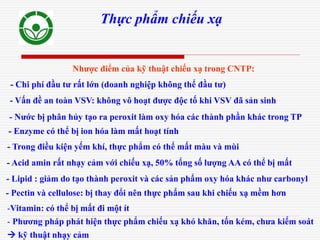 Thực phẩm chiếu xạ
- Nước bị phân hủy tạo ra peroxit làm oxy hóa các thành phần khác trong TP
- Enzyme có thể bị ion hóa làm mất hoạt tính
- Trong điều kiện yếm khí, thực phẩm có thể mất màu và mùi
- Acid amin rất nhạy cảm với chiếu xạ, 50% tổng số lượng AA có thể bị mất
- Pectin và cellulose: bị thay đổi nên thực phẩm sau khi chiếu xạ mềm hơn
-Vitamin: có thể bị mất đi một ít
- Phương pháp phát hiện thực phẩm chiếu xạ khó khăn, tốn kém, chưa kiểm soát
 kỹ thuật nhạy cảm
- Lipid : giảm do tạo thành peroxit và các sản phẩm oxy hóa khác như carbonyl
- Chi phí đầu tư rất lớn (doanh nghiệp không thể đầu tư)
- Vấn đề an toàn VSV: không vô hoạt được độc tố khi VSV đã sản sinh
Nhược điểm của kỹ thuật chiếu xạ trong CNTP:
 