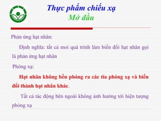 Phản ứng hạt nhân:
Định nghĩa: tất cả moi quá trình làm biến đổi hạt nhân gọi
là phản ứng hạt nhân
Phóng xạ:
Hạt nhân không bền phóng ra các tia phóng xạ và biến
đổi thành hạt nhân khác.
Tất cả tác động bên ngoài không ảnh hưởng tới hiện tượng
phóng xạ
Thực phẩm chiếu xạ
Mở đầu
 