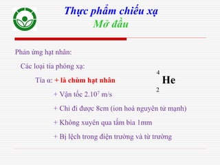 Phản ứng hạt nhân:
Các loại tia phóng xạ:
Tía α: + là chùm hạt nhân
+ Vận tốc 2.107 m/s
+ Chỉ đi được 8cm (ion hoá nguyên tử mạnh)
+ Không xuyên qua tấm bìa 1mm
+ Bị lệch trong điện trường và từ trường
Thực phẩm chiếu xạ
Mở đầu
2
4
He
 