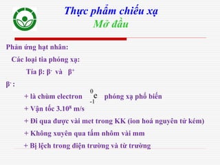 Phản ứng hạt nhân:
Các loại tia phóng xạ:
Tía β: β- và β+
β- :
+ là chùm electron phóng xạ phổ biến
+ Vận tốc 3.108 m/s
+ Đi qua được vài met trong KK (ion hoá nguyên tử kém)
+ Không xuyên qua tấm nhôm vài mm
+ Bị lệch trong điện trường và từ trường
Thực phẩm chiếu xạ
Mở đầu
-1
0
e
 