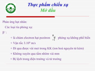Phản ứng hạt nhân:
Các loại tia phóng xạ:
β+ :
+ là chùm electron hạt pozitron phóng xạ không phổ biến
+ Vận tốc 3.108 m/s
+ Đi qua được vài met trong KK (ion hoá nguyên tử kém)
+ Không xuyên qua tấm nhôm vài mm
+ Bị lệch trong điện trường và từ trường
Thực phẩm chiếu xạ
Mở đầu
+1
0
e
 