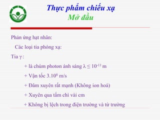 Phản ứng hạt nhân:
Các loại tia phóng xạ:
Tia γ :
+ là chùm photon ánh sáng λ ≤ 10-11 m
+ Vận tốc 3.108 m/s
+ Đâm xuyên rất mạnh (Không ion hoá)
+ Xuyên qua tấm chì vài cm
+ Không bị lệch trong điện trường và từ trường
Thực phẩm chiếu xạ
Mở đầu
 
