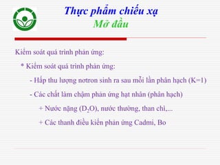 Kiểm soát quá trình phản ứng:
* Kiểm soát quá trình phản ứng:
- Hấp thu lượng nơtron sinh ra sau mỗi lần phân hạch (K=1)
- Các chất làm chậm phản ứng hạt nhân (phân hạch)
+ Nước nặng (D2O), nước thường, than chì,...
+ Các thanh điều kiển phản ứng Cadmi, Bo
Thực phẩm chiếu xạ
Mở đầu
 