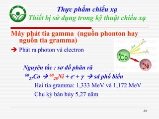 24
Thực phẩm chiếu xạ
Thiết bị sử dụng trong kỹ thuật chiếu xạ
Máy phát tia gamma (nguồn phonton hay
nguồn tia gramma)
 Phát ra photon và electron
Nguyên tắc : sơ đồ phân rã
60
27Co  60
28Ni + e- +   sd phổ biến
Hai tia gramma: 1,333 MeV và 1,172 MeV
Chu kỳ bán hủy 5,27 năm
 