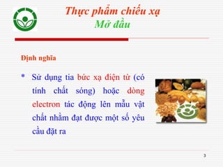 3
Thực phẩm chiếu xạ
Mở đầu
Định nghĩa
* Sử dụng tia bức xạ điện từ (có
tính chất sóng) hoặc dòng
electron tác động lên mẫu vật
chất nhằm đạt được một số yêu
cầu đặt ra
 