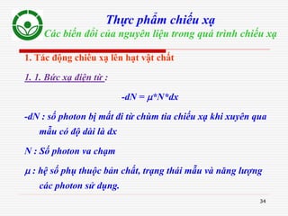 34
Thực phẩm chiếu xạ
Các biến đổi của nguyên liệu trong quá trình chiếu xạ
1. Tác động chiếu xạ lên hạt vật chất
1. 1. Bức xạ điện từ :
-dN = *N*dx
-dN : số photon bị mất đi từ chùm tia chiếu xạ khi xuyên qua
mẫu có độ dài là dx
N : Số photon va chạm
 : hệ số phụ thuộc bản chất, trạng thái mẫu và năng lượng
các photon sử dụng.
 
