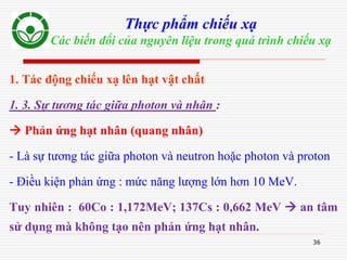 36
Thực phẩm chiếu xạ
Các biến đổi của nguyên liệu trong quá trình chiếu xạ
1. Tác động chiếu xạ lên hạt vật chất
1. 3. Sự tương tác giữa photon và nhân :
 Phản ứng hạt nhân (quang nhân)
- Là sự tương tác giữa photon và neutron hoặc photon và proton
- Điều kiện phản ứng : mức năng lượng lớn hơn 10 MeV.
Tuy nhiên : 60Co : 1,172MeV; 137Cs : 0,662 MeV  an tâm
sử dụng mà không tạo nên phản ứng hạt nhân.
 