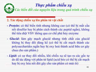 40
Thực phẩm chiếu xạ
Các biến đổi của nguyên liệu trong quá trình chiếu xạ
2. Tác động chiếu xạ lên phân tử vật chất
- Protein: có thể biến tính nhưng không cao (có thể bị mất cầu
nối disulfur hay bị phân cách thành các peptid ngắn), không
thể tiêu diệt VSV thông qua cơ chế phá hủy enzyme
- Glucid: làm gãy mạch glucid nhưng tính chất của glucid
không bị thay đổi đáng kể (có thể bị cắt mạch thành các
polysaccharides ngắn hay bị oxy hoá thành acid hữu cơ gây
chua cho sản phẩm.)
- Lipid: có sự thay đổi nhiều, khi chiếu xạ sẽ tạo ra các gốc tự
do để tác động với phân tử lipid (acid béo có thể bị cắt mạch
hay bị oxy hóa nối đôi gây cho sản phẩm có mùi ôi)
 