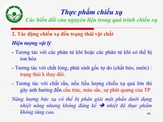 45
Thực phẩm chiếu xạ
Các biến đổi của nguyên liệu trong quá trình chiếu xạ
2. Tác động chiếu xạ đến trạng thái vật chất
Hiện tượng vật lý
- Tương tác với các phân tử khí hoặc các phân tử khí có thể bị
ion hóa
- Tương tác với chất lỏng, phát sinh gốc tự do (chất béo, nước) :
trạng thái k thay đổi.
- Tương tác với chất rắn, nếu liều lượng chiếu xạ quá lớn thì
gây ảnh hưởng đến cấu trúc, màu sắc, sự phát quang của TP
Năng lượng bức xạ có thể bị phân giải một phần dưới dạng
nhiệt năng nhưng không đáng kể  nhiệt độ thực phẩm
không tăng cao.
 