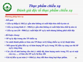 48
Thực phẩm chiếu xạ
Đánh giá độc tố thực phẩm chiếu xạ
Phương pháp hóa xạ
- Kết quả:
+ Liều xạ thấp ( 1KGy): gần như không có xuất hiện hóa chất lạ nào cả
+ Liều xạ trung bình (1 - 10KGy): gần như không có xuất hiện hóa chất lạ nào cả
+ Liều xạ cao (10 - 50KGy): xuất hiện SP xạ ly mới nhưng không phải chất độc
- Kết luận chung:
+ SP xạ ly đặc trưng cho TP chiếu xạ
+ So sánh thành phần cơ bản của TP được xử lý bằng chiếu xạ và kỹ thuật khác
+ Mối quan hệ giữa liều xạ và hàm lượng SP xạ ly trong TP, liều xạ càng cao thì SP
xạ ly càng tăng
+ Các yếu tố ảnh hưởng cần chú ý: nhiệt độ, hàm lượng nước trong TP, sự có mặt
của oxy, … sẽ làm cho SP xạ ly bị thay đổi
+ Giá trị liều xạ an toàn (>=10kGy), thay đổi theo từng loại thực phẩm.
 