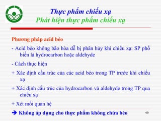 49
Thực phẩm chiếu xạ
Phát hiện thực phẩm chiếu xạ
Phương pháp acid béo
- Acid béo không bão hòa dễ bị phân hủy khi chiếu xạ: SP phổ
biến là hydrocarbon hoặc aldehyde
- Cách thực hiện
+ Xác định cấu trúc của các acid béo trong TP trước khi chiếu
xạ
+ Xác định cấu trúc của hydrocarbon và aldehyde trong TP qua
chiếu xạ
+ Xét mối quan hệ
 Không áp dụng cho thực phẩm không chứa béo
 