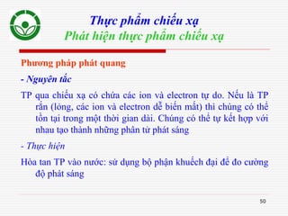 50
Thực phẩm chiếu xạ
Phát hiện thực phẩm chiếu xạ
Phương pháp phát quang
- Nguyên tắc
TP qua chiếu xạ có chứa các ion và electron tự do. Nếu là TP
rắn (lỏng, các ion và electron dễ biến mất) thì chúng có thể
tồn tại trong một thời gian dài. Chúng có thể tự kết hợp với
nhau tạo thành những phân tử phát sáng
- Thực hiện
Hòa tan TP vào nước: sử dụng bộ phận khuếch đại để đo cường
độ phát sáng
 