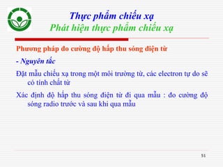 51
Thực phẩm chiếu xạ
Phát hiện thực phẩm chiếu xạ
Phương pháp đo cường độ hấp thu sóng điện từ
- Nguyên tắc
Đặt mẫu chiếu xạ trong một môi trường từ, các electron tự do sẽ
có tính chất từ
Xác định độ hấp thu sóng điện từ đi qua mẫu : đo cường độ
sóng radio trước và sau khi qua mẫu
 