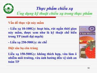 58
Thực phẩm chiếu xạ
Ứng dụng kỹ thuật chiếu xạ trong thực phẩm
Vấn đề thực vật nảy mầm
- Liều xạ 10-100Gy: hoạt hóa, rút ngắn thời gian
nảy mầm, được xem như là kỹ thuật chế biến
trong TP (malt đại mạch)
- Liều xạ 250-500Gy: ức chế
Diệt sâu bọ côn trùng
Liều xạ 150-500Gy: không thích hợp, vừa làm ô
nhiễm môi trường, vừa ảnh hưởng đến vệ sinh an
toàn TP
 